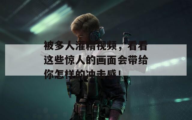 被多人灌精视频，看看这些惊人的画面会带给你怎样的冲击感！