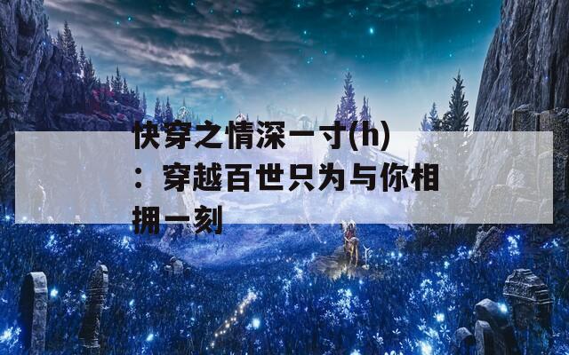 快穿之情深一寸(h)：穿越百世只为与你相拥一刻  第1张